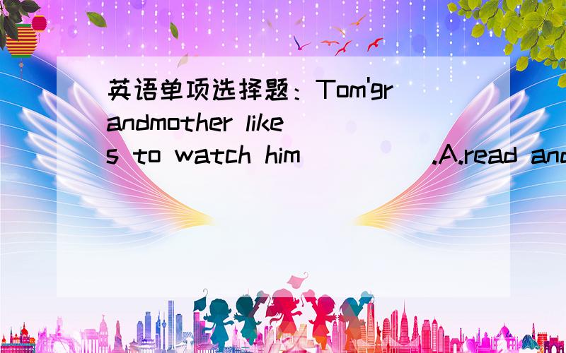 英语单项选择题：Tom'grandmother likes to watch him_____.A.read and w