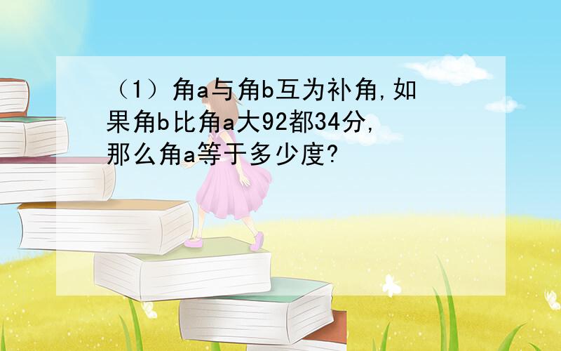 （1）角a与角b互为补角,如果角b比角a大92都34分,那么角a等于多少度?