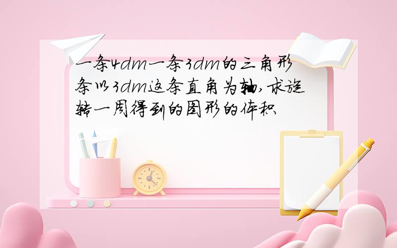 一条4dm一条3dm的三角形条以3dm这条直角为轴,求旋转一周得到的图形的体积