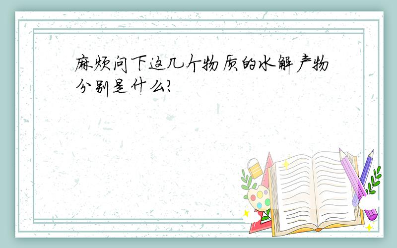 麻烦问下这几个物质的水解产物分别是什么?