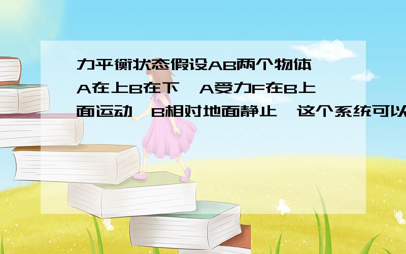 力平衡状态假设AB两个物体,A在上B在下,A受力F在B上面运动,B相对地面静止,这个系统可以看作力平衡吗但是B是静止的呢