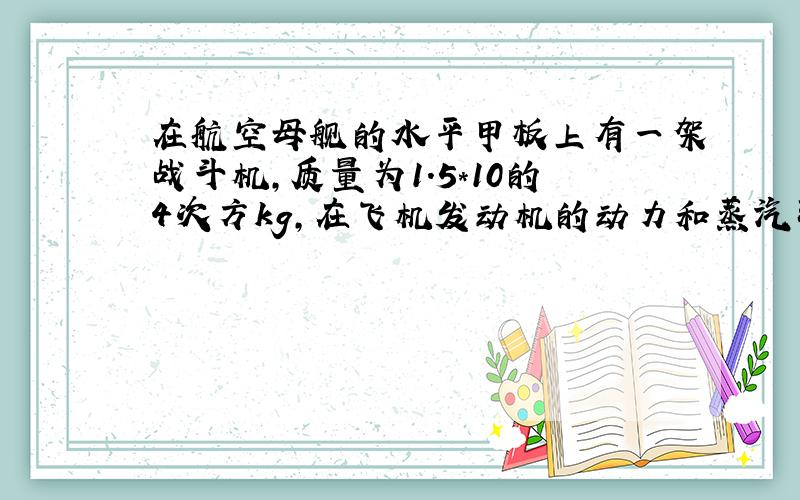 在航空母舰的水平甲板上有一架战斗机,质量为1.5*10的4次方kg,在飞机发动机的动力和蒸汽弹射器产生是蒸汽压力的共同作