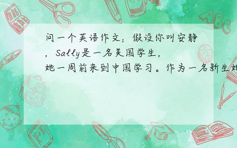 问一个英语作文；假设你叫安静，Sally是一名美国学生，她一周前来到中国学习。作为一名新生她感觉压力很大，经常头疼前几天