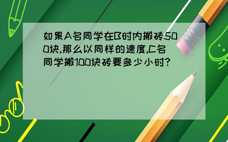 如果A名同学在B时内搬砖500块,那么以同样的速度,C名同学搬100块砖要多少小时?