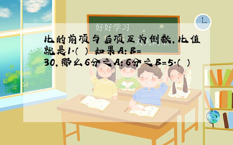 比的前项与后项互为倒数,比值就是1.（ ） 如果A：B=30,那么6分之A：6分之B=5.（ ）