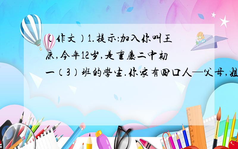 （作文）1.提示：加入你叫王康,今年12岁,是重庆二中初一（3）班的学生.你家有四口人—父母,姐姐和你.爸爸是你们学校的