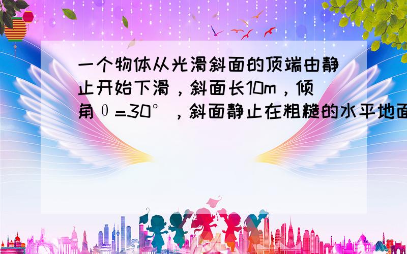 一个物体从光滑斜面的顶端由静止开始下滑，斜面长10m，倾角θ=30°，斜面静止在粗糙的水平地面上，物体的质量m=0.4k