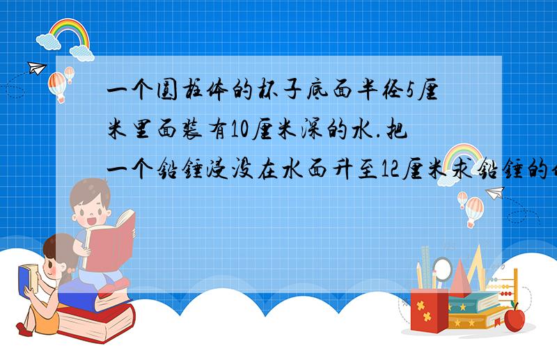 一个圆柱体的杯子底面半径5厘米里面装有10厘米深的水.把一个铅锤浸没在水面升至12厘米求铅锤的体积