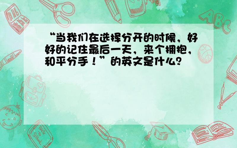 “当我们在选择分开的时候，好好的记住最后一天，来个拥抱，和平分手！”的英文是什么？