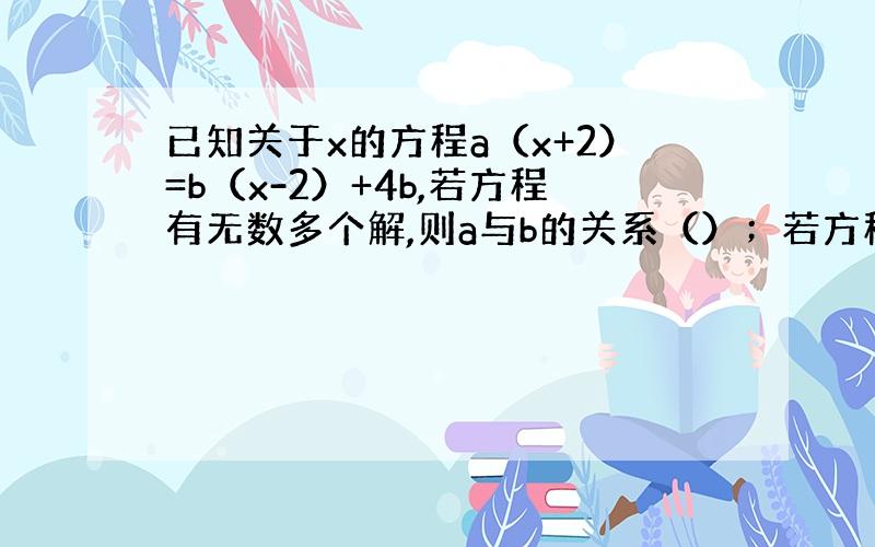 已知关于x的方程a（x+2）=b（x-2）+4b,若方程有无数多个解,则a与b的关系（）；若方程只有一个解,则方程的解为