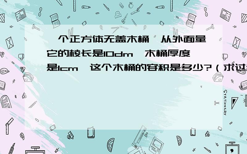 一个正方体无盖木桶,从外面量它的棱长是10dm,木桶厚度是1cm,这个木桶的容积是多少?（求过程）