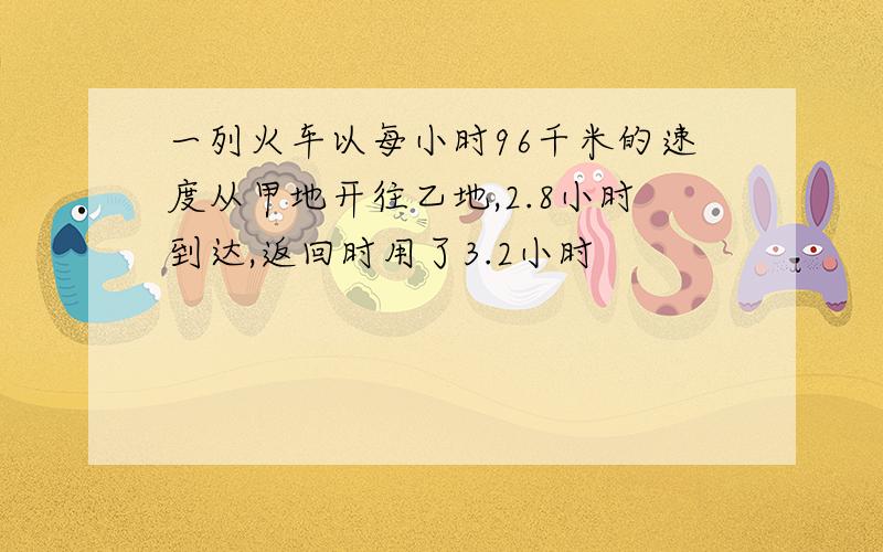 一列火车以每小时96千米的速度从甲地开往乙地,2.8小时到达,返回时用了3.2小时