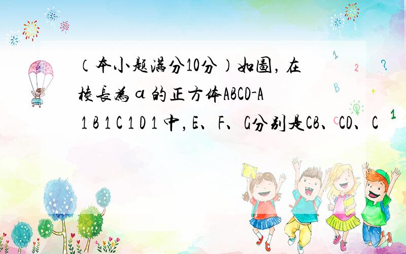 （本小题满分10分）如图，在棱长为ɑ的正方体ABCD-A 1 B 1 C 1 D 1 中，E、F、G分别是CB、CD、C