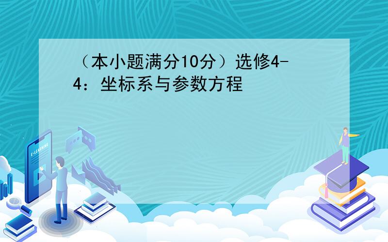 （本小题满分10分）选修4-4：坐标系与参数方程