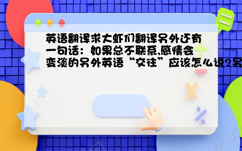 英语翻译求大虾们翻译另外还有一句话：如果总不联系,感情会变淡的另外英语“交往”应该怎么说?另外relationship这