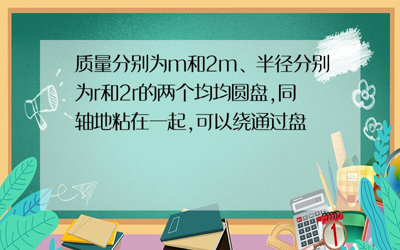 质量分别为m和2m、半径分别为r和2r的两个均均圆盘,同轴地粘在一起,可以绕通过盘