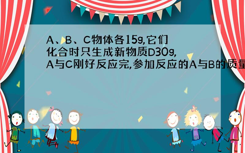 A、B、C物体各15g,它们化合时只生成新物质D30g,A与C刚好反应完,参加反应的A与B的质量之比为?