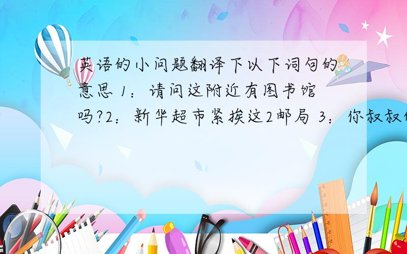 英语的小问题翻译下以下词句的意思 1：请问这附近有图书馆吗?2：新华超市紧挨这2邮局 3：你叔叔的饭店在哪里 4：这是一