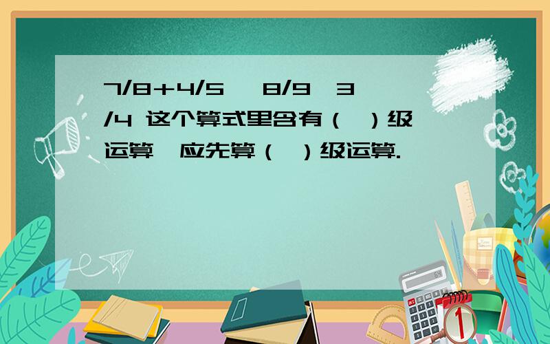 7/8＋4/5 ×8/9÷3/4 这个算式里含有（ ）级运算,应先算（ ）级运算.