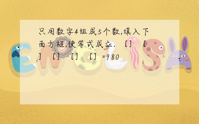 只用数字4组成5个数,填入下面方框,使等式成立. ［］［］［］［］［］=980