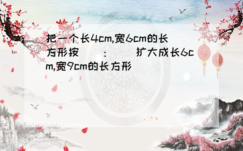 把一个长4cm,宽6cm的长方形按（）：()扩大成长6cm,宽9cm的长方形