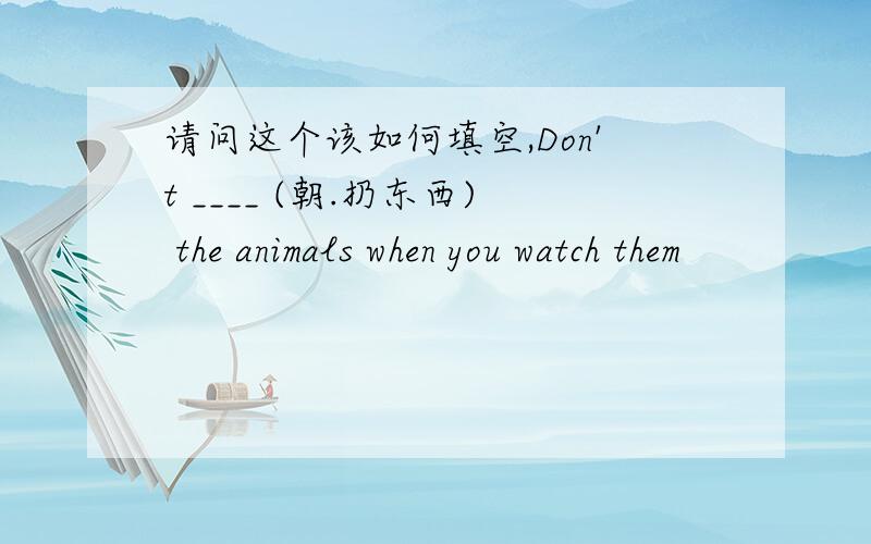 请问这个该如何填空,Don't ____ (朝.扔东西) the animals when you watch them