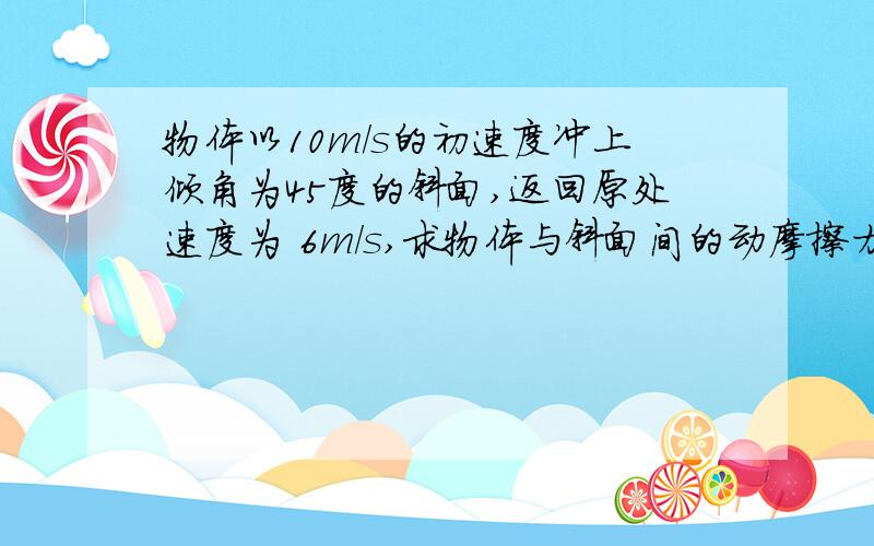 物体以10m/s的初速度冲上倾角为45度的斜面,返回原处速度为 6m/s,求物体与斜面间的动摩擦力因数.