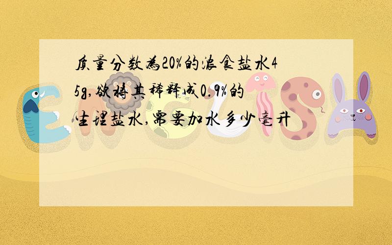 质量分数为20%的浓食盐水45g,欲将其稀释成0.9%的生理盐水,需要加水多少毫升