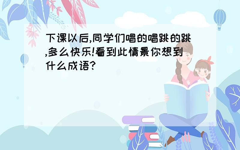 下课以后,同学们唱的唱跳的跳,多么快乐!看到此情景你想到什么成语?