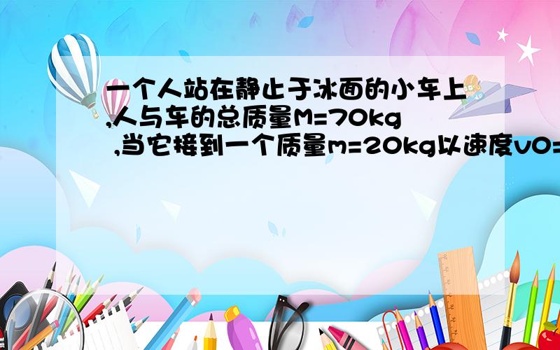 一个人站在静止于冰面的小车上,人与车的总质量M=70kg ,当它接到一个质量m=20kg以速度v0=5米/秒 迎面滑来的