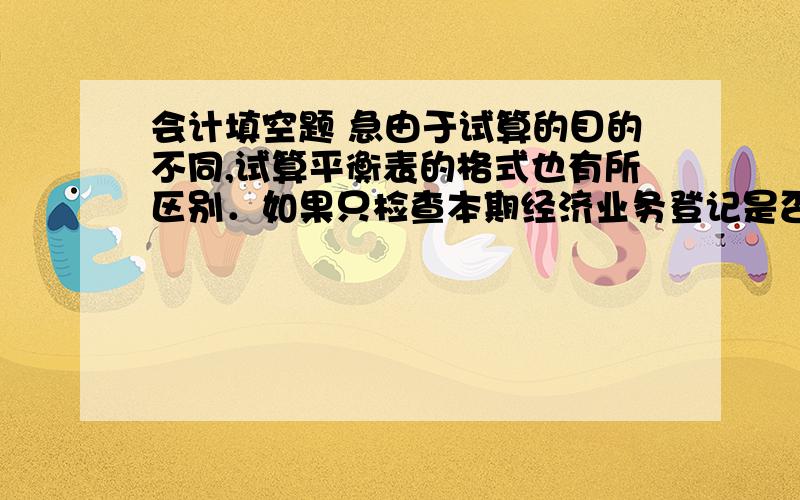 会计填空题 急由于试算的目的不同,试算平衡表的格式也有所区别．如果只检查本期经济业务登记是否有误,可只编制＿＿试算平衡表