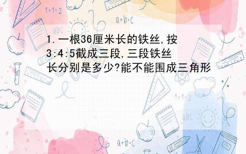 1.一根36厘米长的铁丝,按3:4:5截成三段,三段铁丝长分别是多少?能不能围成三角形