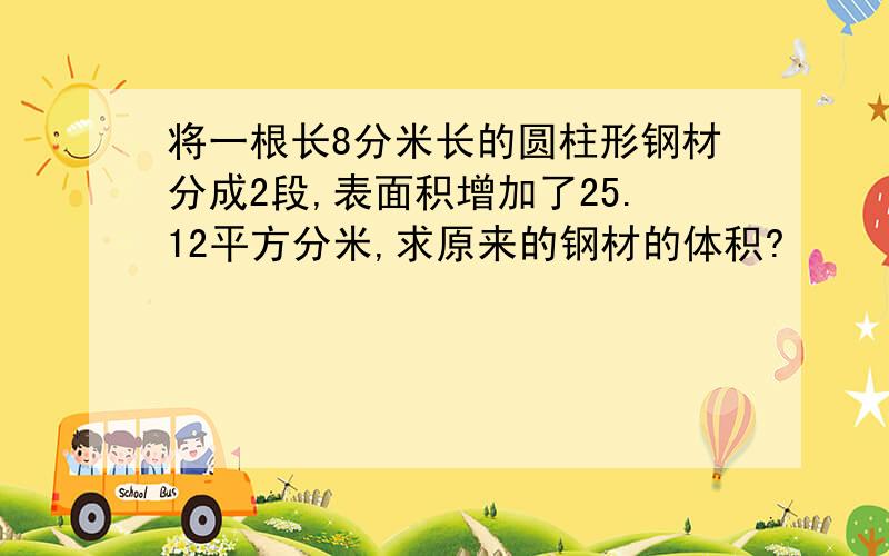 将一根长8分米长的圆柱形钢材分成2段,表面积增加了25.12平方分米,求原来的钢材的体积?