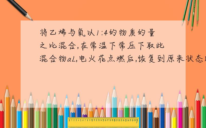 将乙烯与氧以1:4的物质的量之比混合,在常温下常压下取此混合物aL,电火花点燃后,恢复到原来状态时,所得