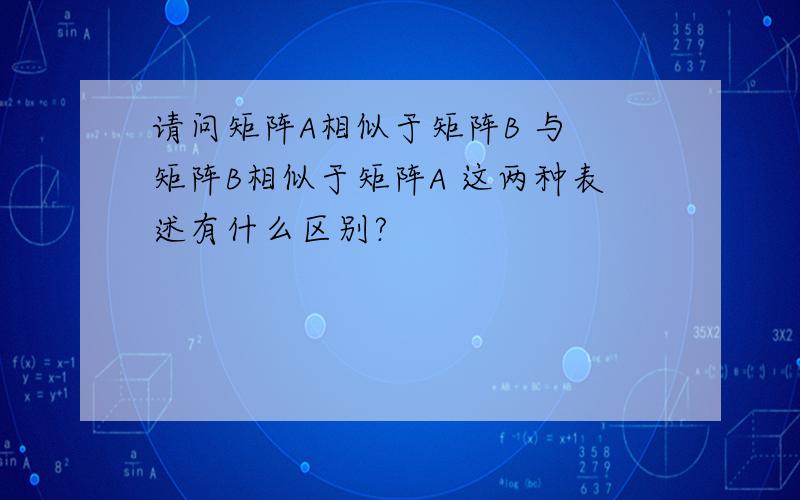 请问矩阵A相似于矩阵B 与 矩阵B相似于矩阵A 这两种表述有什么区别?