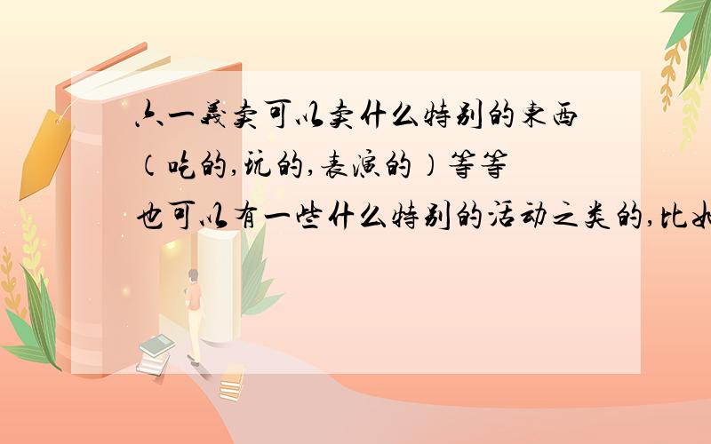 六一义卖可以卖什么特别的东西（吃的,玩的,表演的）等等 也可以有一些什么特别的活动之类的,比如怎么宣传,怎么布置,总之越