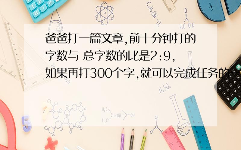 爸爸打一篇文章,前十分钟打的字数与 总字数的比是2:9,如果再打300个字,就可以完成任务的一半,一共有几个字.