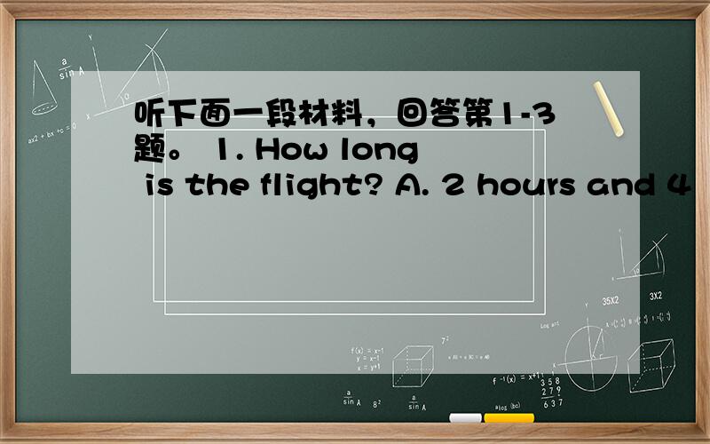 听下面一段材料，回答第1-3题。 1. How long is the flight? A. 2 hours and 4