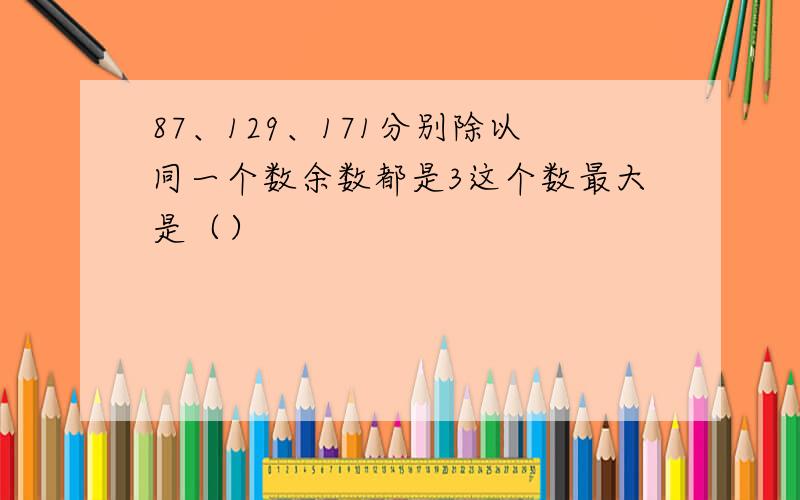 87、129、171分别除以同一个数余数都是3这个数最大是（）