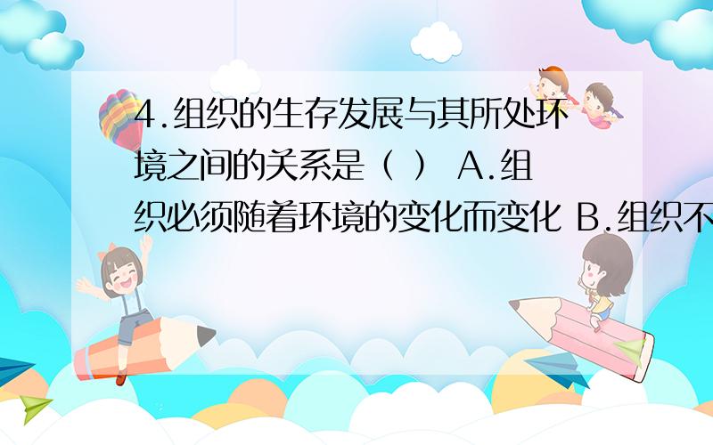 4.组织的生存发展与其所处环境之间的关系是（ ） A.组织必须随着环境的变化而变化 B.组织不需要随着环境的