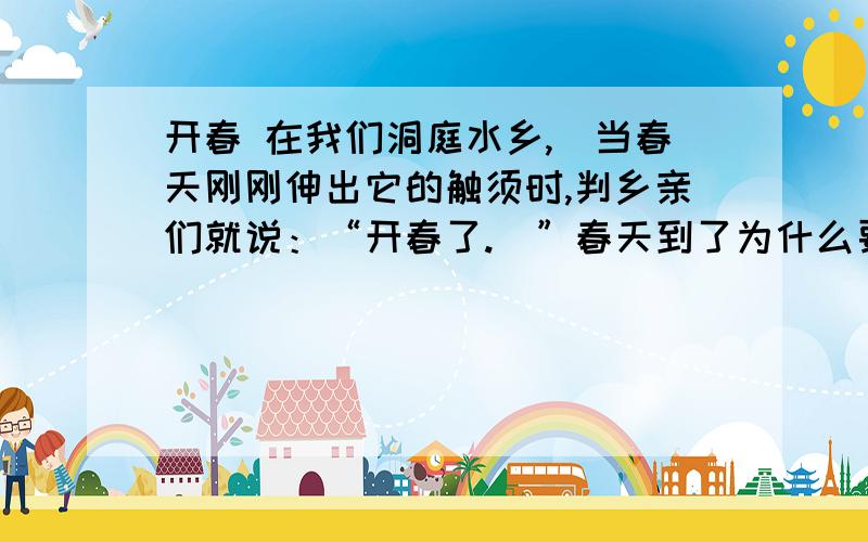 开春 在我们洞庭水乡,刢当春天刚刚伸出它的触须时,判乡亲们就说：“开春了.刋”春天到了为什么要说“开春”呢?我问乡亲们,