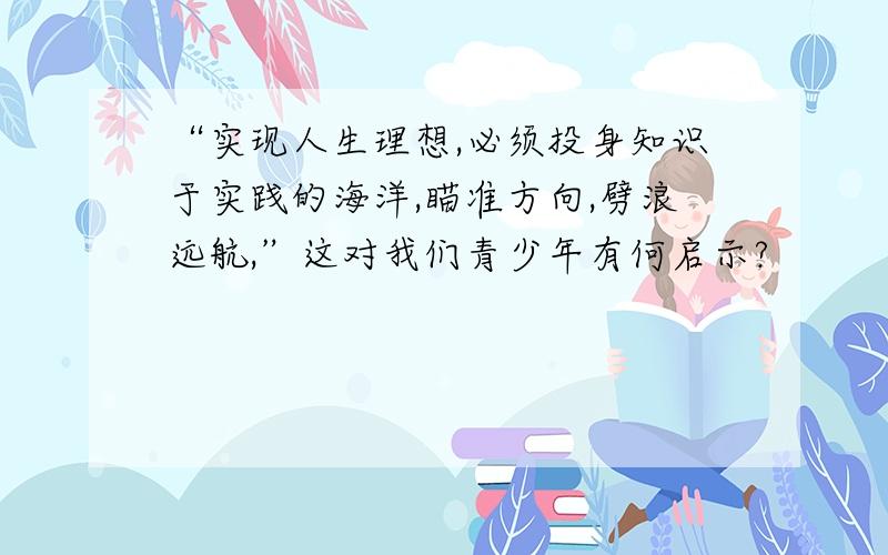 “实现人生理想,必须投身知识于实践的海洋,瞄准方向,劈浪远航,”这对我们青少年有何启示?