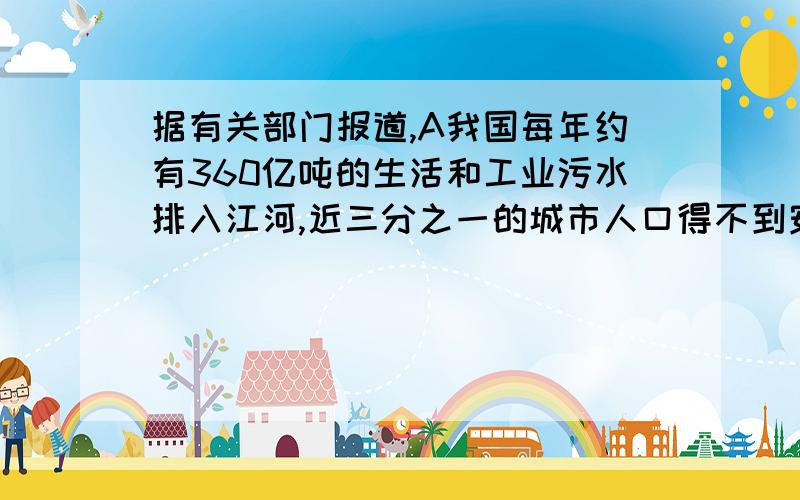 据有关部门报道,A我国每年约有360亿吨的生活和工业污水排入江河,近三分之一的城市人口得不到安全卫生