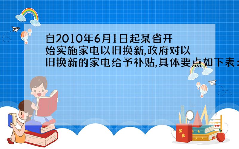 自2010年6月1日起某省开始实施家电以旧换新,政府对以旧换新的家电给予补贴,具体要点如下表：说明：电视补贴的金额最多不