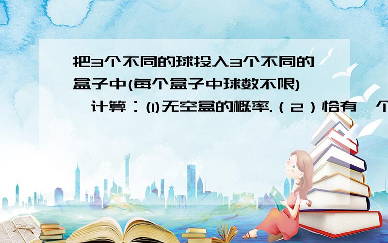 把3个不同的球投入3个不同的盒子中(每个盒子中球数不限),计算：(1)无空盒的概率.（2）恰有一个空盒的概率