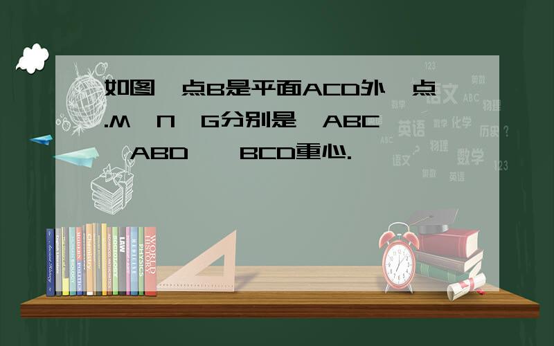 如图,点B是平面ACD外一点.M,N,G分别是△ABC,△ABD,△BCD重心.