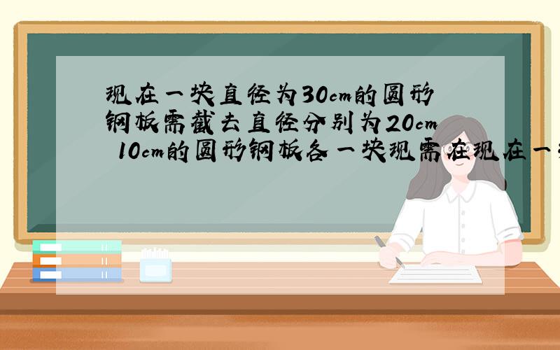 现在一块直径为30cm的圆形钢板需截去直径分别为20cm 10cm的圆形钢板各一块现需在现在一块直径为30cm的圆形