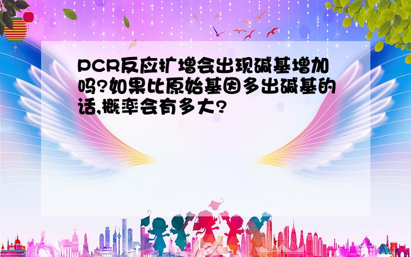 PCR反应扩增会出现碱基增加吗?如果比原始基因多出碱基的话,概率会有多大?