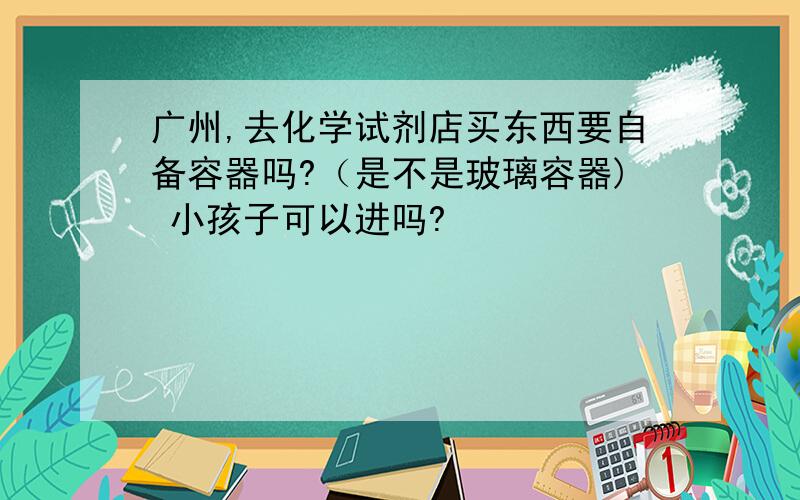 广州,去化学试剂店买东西要自备容器吗?（是不是玻璃容器) 小孩子可以进吗?