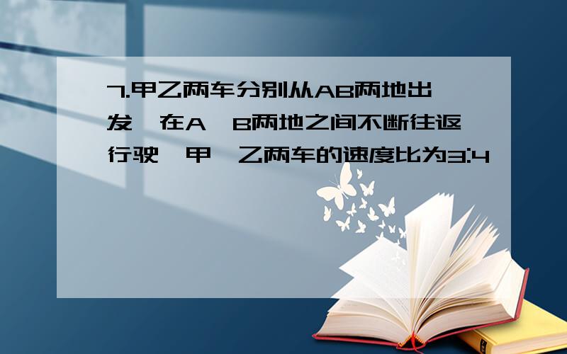 7.甲乙两车分别从AB两地出发,在A,B两地之间不断往返行驶,甲,乙两车的速度比为3:4